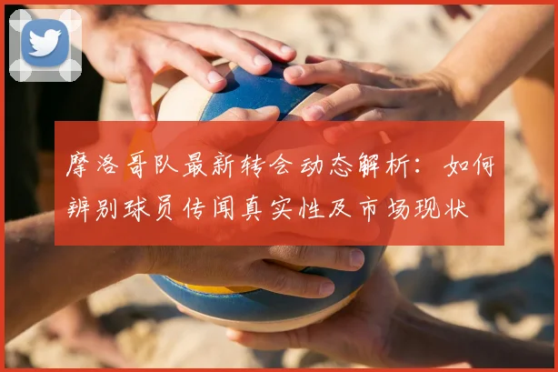 摩洛哥队最新转会动态解析：如何辨别球员传闻真实性及市场现状