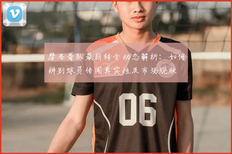 摩洛哥队最新转会动态解析：如何辨别球员传闻真实性及市场现状