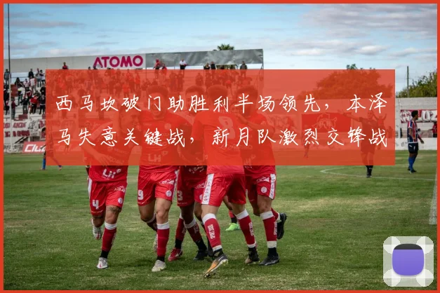 西马坎破门助胜利半场领先,本泽马失意关键战,新月队激烈交锋战术复盘