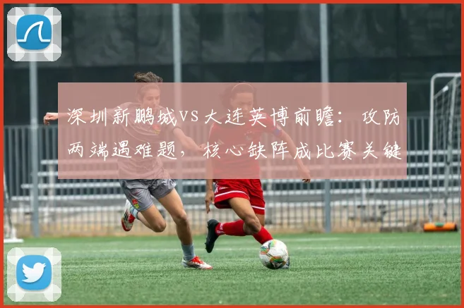 深圳新鹏城vs大连英博前瞻：攻防两端遇难题，核心缺阵成比赛关键变数