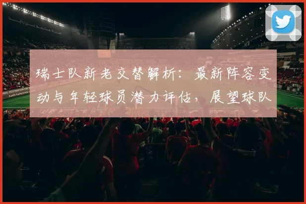 瑞士队新老交替解析：最新阵容变动与年轻球员潜力评估，展望球队未来竞争力